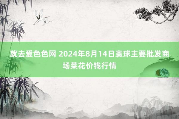 就去爱色色网 2024年8月14日寰球主要批发商场菜花价钱行情