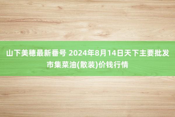 山下美穂最新番号 2024年8月14日天下主要批发市集菜油(散装)价钱行情