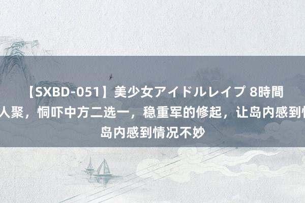 【SXBD-051】美少女アイドルレイプ 8時間 32国王人聚，恫吓中方二选一，稳重军的修起，让岛内感到情况不妙