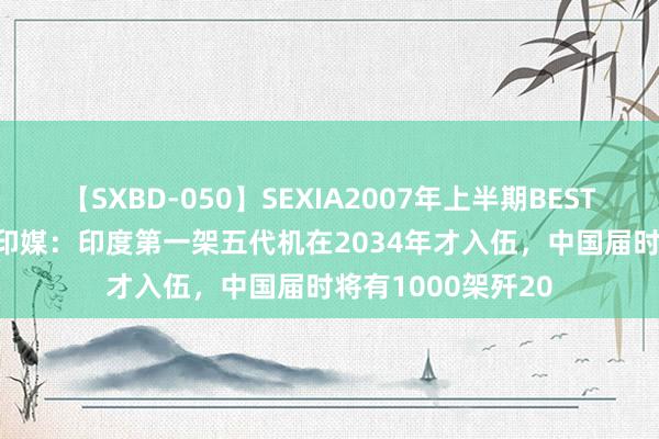 【SXBD-050】SEXIA2007年上半期BEST 全35作品8時間 印媒：印度第一架五代机在2034年才入伍，中国届时将有1000架歼20