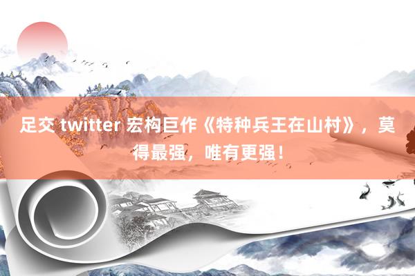 足交 twitter 宏构巨作《特种兵王在山村》，莫得最强，唯有更强！