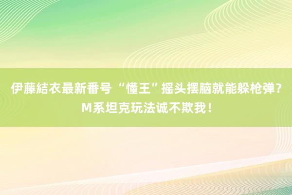 伊藤結衣最新番号 “懂王”摇头摆脑就能躲枪弹？M系坦克玩法诚不欺我！