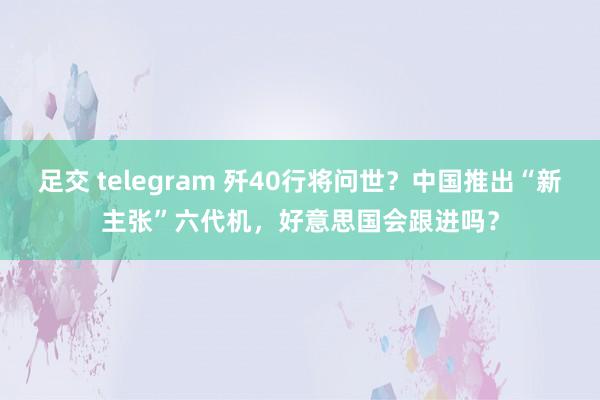 足交 telegram 歼40行将问世？中国推出“新主张”六代机，好意思国会跟进吗？