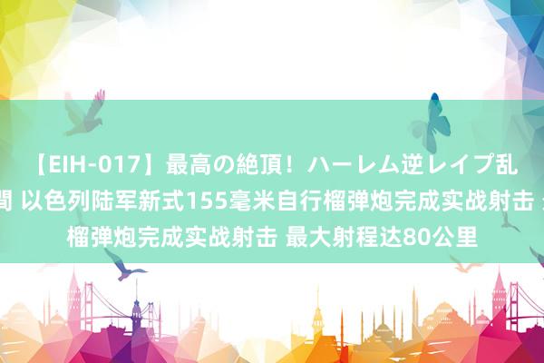 【EIH-017】最高の絶頂！ハーレム逆レイプ乱交スペシャル8時間 以色列陆军新式155毫米自行榴弹炮完成实战射击 最大射程达80公里