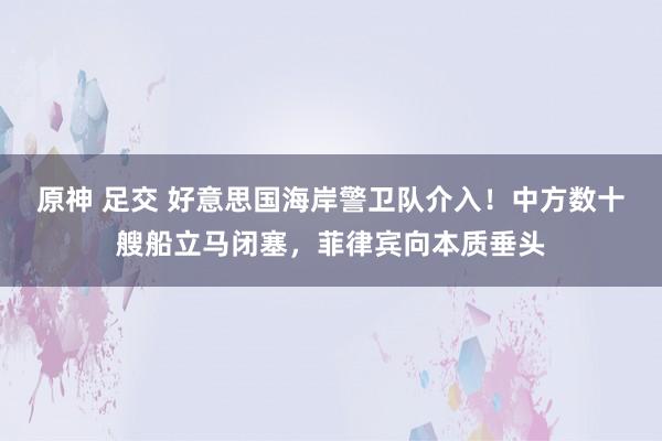 原神 足交 好意思国海岸警卫队介入！中方数十艘船立马闭塞，菲律宾向本质垂头