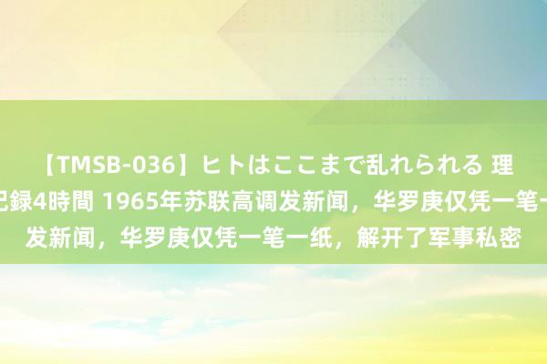 【TMSB-036】ヒトはここまで乱れられる 理性崩壊と豪快絶頂の記録4時間 1965年苏联高调发新闻，华罗庚仅凭一笔一纸，解开了军事私密