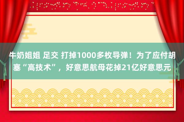 牛奶姐姐 足交 打掉1000多枚导弹！为了应付胡塞“高技术”，好意思航母花掉21亿好意思元