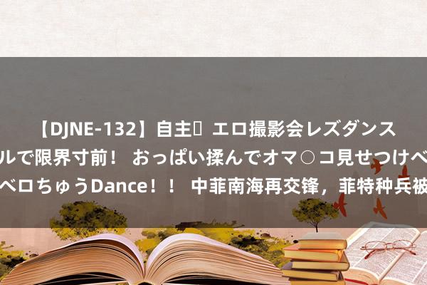 【DJNE-132】自主・エロ撮影会レズダンス 透け透けベビードールで限界寸前！ おっぱい揉んでオマ○コ見せつけベロちゅうDance！！ 中菲南海再交锋，菲特种兵被缴械，补给船被强拖走