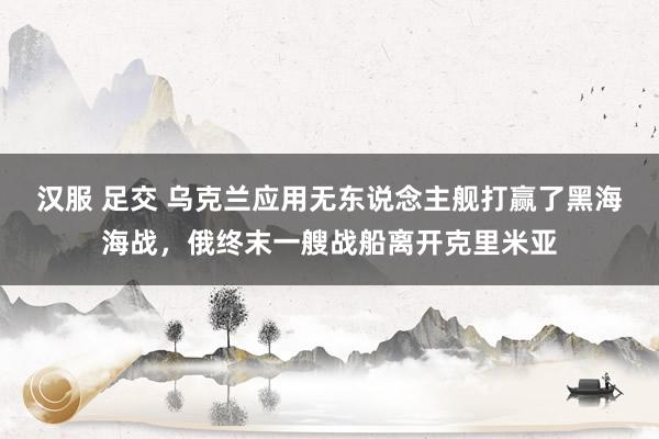 汉服 足交 乌克兰应用无东说念主舰打赢了黑海海战，俄终末一艘战船离开克里米亚