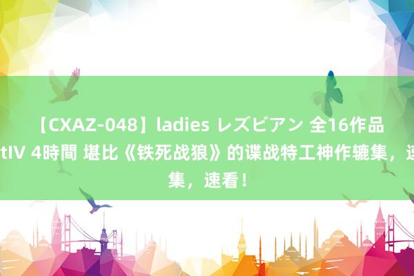 【CXAZ-048】ladies レズビアン 全16作品 PartIV 4時間 堪比《铁死战狼》的谍战特工神作辘集，速看！