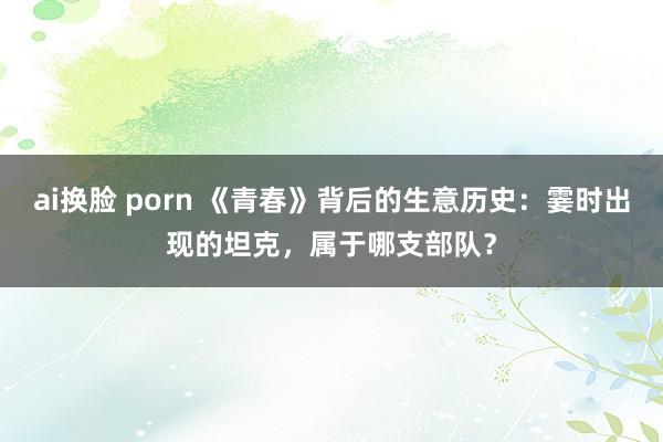 ai换脸 porn 《青春》背后的生意历史：霎时出现的坦克，属于哪支部队？