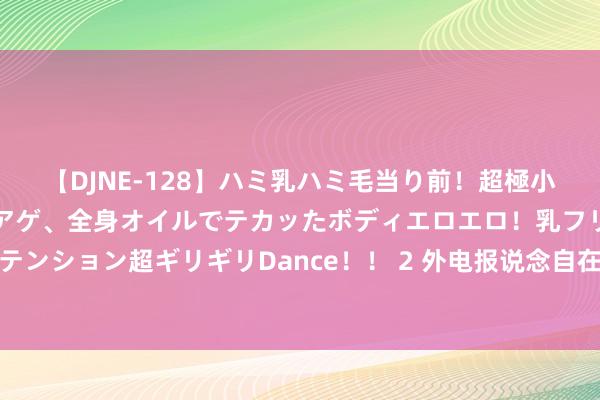 【DJNE-128】ハミ乳ハミ毛当り前！超極小ビキニでテンションアゲアゲ、全身オイルでテカッたボディエロエロ！乳フリ尻フリまくりのハイテンション超ギリギリDance！！ 2 外电报说念自在军坦克被打完结，上司催问，吴忠副司令员神气千里重