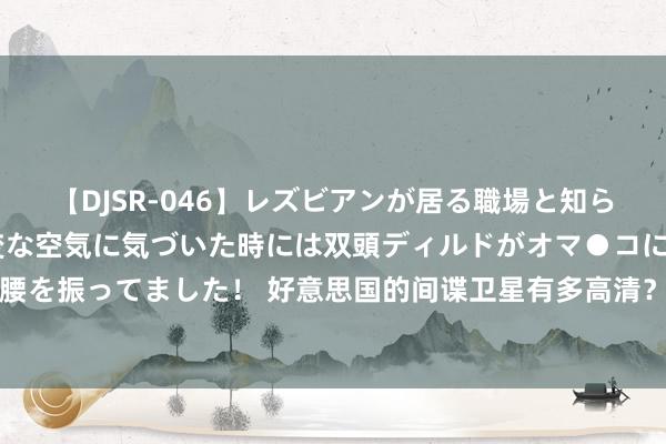 【DJSR-046】レズビアンが居る職場と知らずに来た私（ノンケ） 変な空気に気づいた時には双頭ディルドがオマ●コに挿入されて腰を振ってました！ 好意思国的间谍卫星有多高清？曾公开威慑伊朗，今中国拿出反制技巧