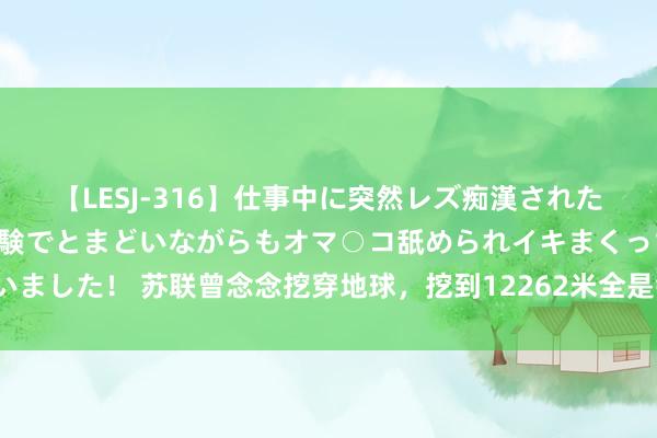 【LESJ-316】仕事中に突然レズ痴漢された私（ノンケ）初めての経験でとまどいながらもオマ○コ舐められイキまくっちゃいました！ 苏联曾念念挖穿地球，挖到12262米全是钻石黄金，为何临了却甩掉了？