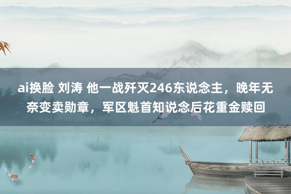 ai换脸 刘涛 他一战歼灭246东说念主，晚年无奈变卖勋章，军区魁首知说念后花重金赎回