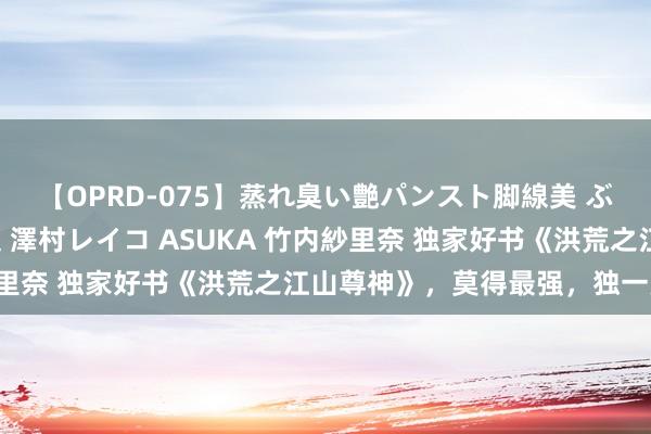 【OPRD-075】蒸れ臭い艶パンスト脚線美 ぶっかけゴックン大乱交 澤村レイコ ASUKA 竹内紗里奈 独家好书《洪荒之江山尊神》，莫得最强，独一更强！