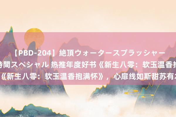 【PBD-204】絶頂ウォータースプラッシャー 放尿＆潮吹き大噴射8時間スペシャル 热推年度好书《新生八零：软玉温香抱满怀》，心扉线如斯甜苏有木有！