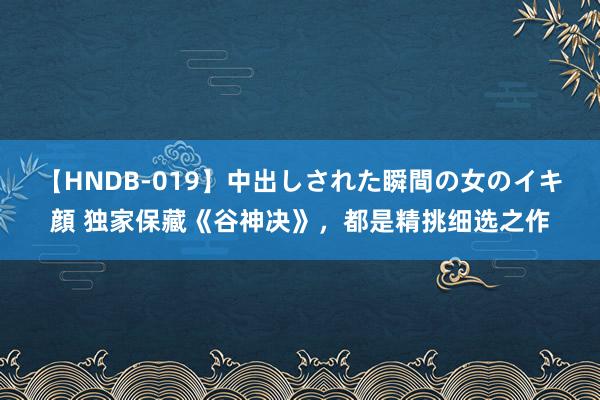 【HNDB-019】中出しされた瞬間の女のイキ顔 独家保藏《谷神决》，都是精挑细选之作