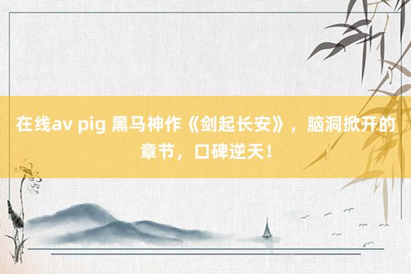 在线av pig 黑马神作《剑起长安》，脑洞掀开的章节，口碑逆天！