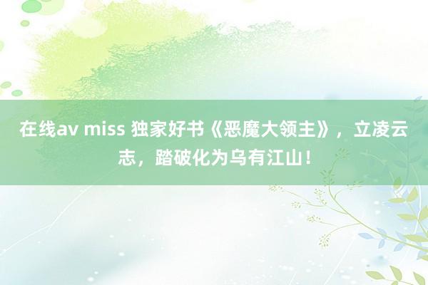 在线av miss 独家好书《恶魔大领主》，立凌云志，踏破化为乌有江山！