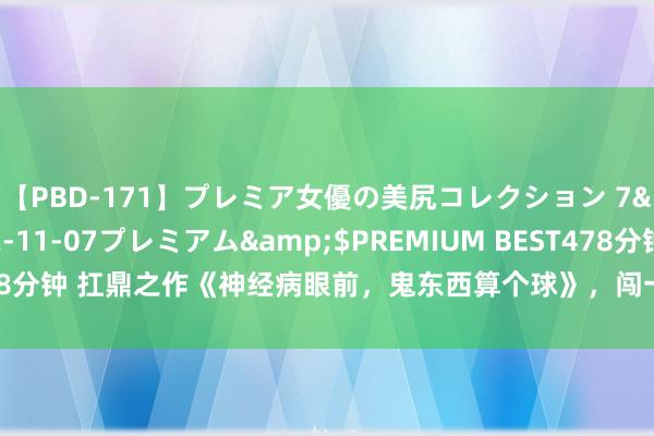 【PBD-171】プレミア女優の美尻コレクション 7</a>2012-11-07プレミアム&$PREMIUM BEST478分钟 扛鼎之作《神经病眼前，鬼东西算个球》，闯一方宇宙，填旋终成主管