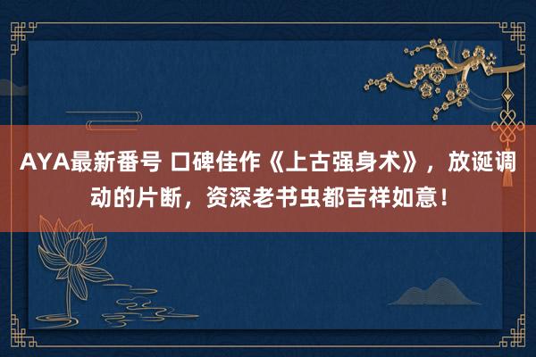 AYA最新番号 口碑佳作《上古强身术》，放诞调动的片断，资深老书虫都吉祥如意！