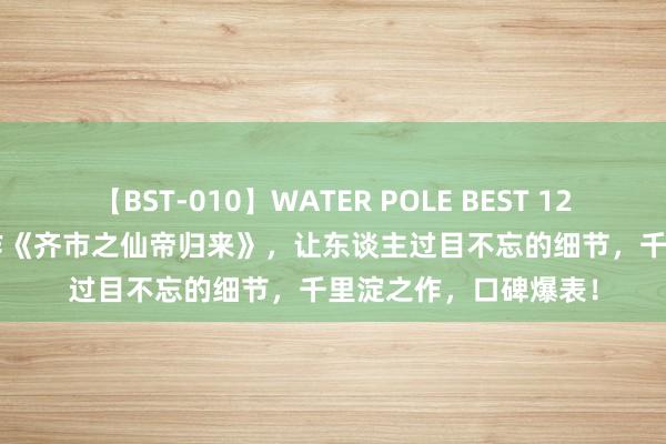 【BST-010】WATER POLE BEST 12GALs 8時間 畅销之作《齐市之仙帝归来》，让东谈主过目不忘的细节，千里淀之作，口碑爆表！