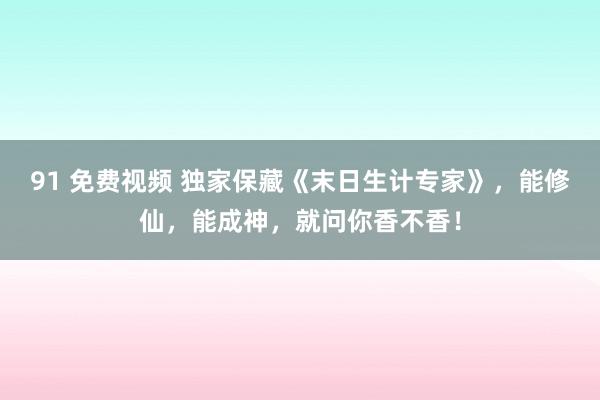 91 免费视频 独家保藏《末日生计专家》，能修仙，能成神，就问你香不香！