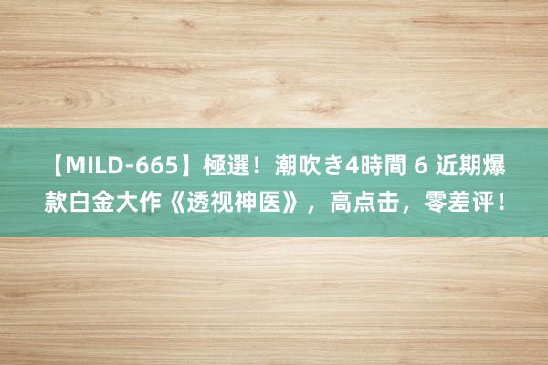 【MILD-665】極選！潮吹き4時間 6 近期爆款白金大作《透视神医》，高点击，零差评！