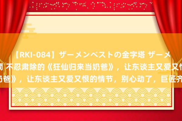 【RKI-084】ザーメンベストの金字塔 ザーメン大好き2000発 24時間 不忍肃除的《狂仙归来当奶爸》，让东谈主又爱又恨的情节，别心动了，巨匠齐在追！