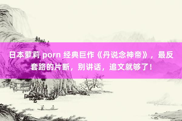 日本萝莉 porn 经典巨作《丹说念神帝》，最反套路的片断，别讲话，追文就够了！