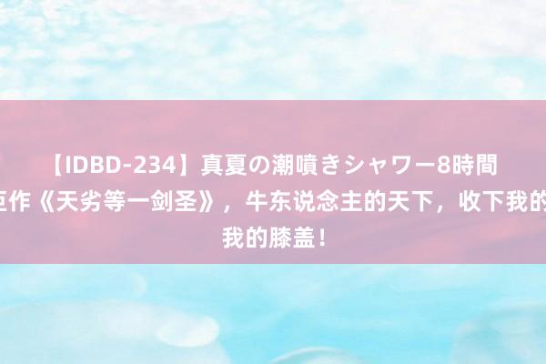 【IDBD-234】真夏の潮噴きシャワー8時間 热血巨作《天劣等一剑圣》，牛东说念主的天下，收下我的膝盖！