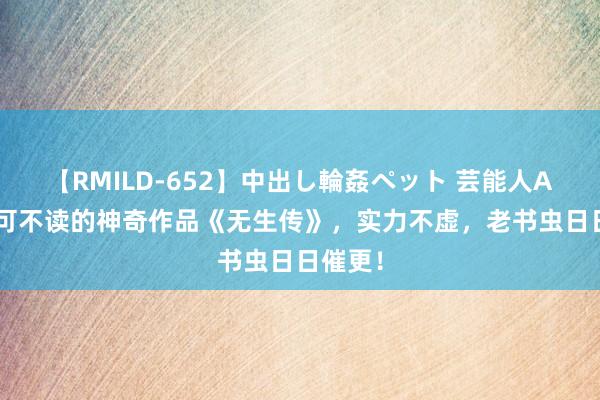 【RMILD-652】中出し輪姦ペット 芸能人AYA 不可不读的神奇作品《无生传》，实力不虚，老书虫日日催更！