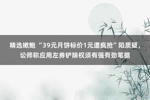 精选嫩鲍 “39元月饼标价1元遭疯抢”陷质疑，讼师称应用左券铲除权须有强有劲笔据