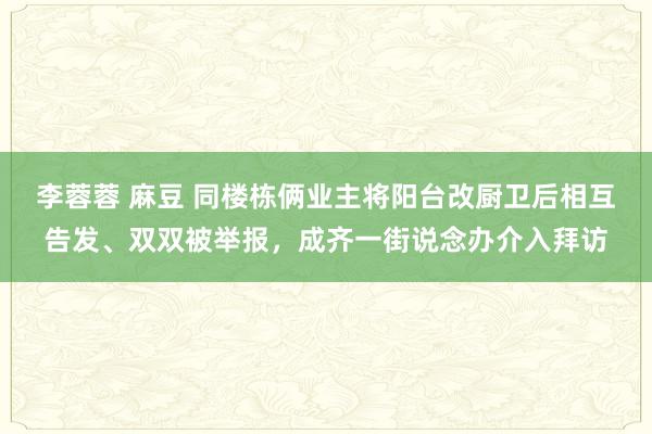 李蓉蓉 麻豆 同楼栋俩业主将阳台改厨卫后相互告发、双双被举报，成齐一街说念办介入拜访