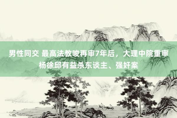 男性同交 最高法教唆再审7年后，大理中院重审杨徐邱有益杀东谈主、强奸案