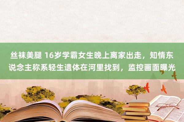 丝袜美腿 16岁学霸女生晚上离家出走，知情东说念主称系轻生遗体在河里找到，监控画面曝光