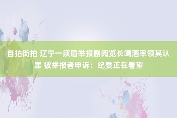 自拍街拍 辽宁一须眉举报副阅览长喝酒率领其认罪 被举报者申诉：纪委正在看望