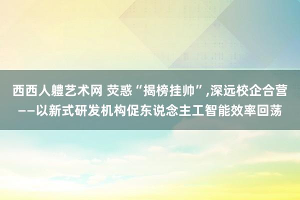 西西人軆艺术网 荧惑“揭榜挂帅”,深远校企合营——以新式研发机构促东说念主工智能效率回荡