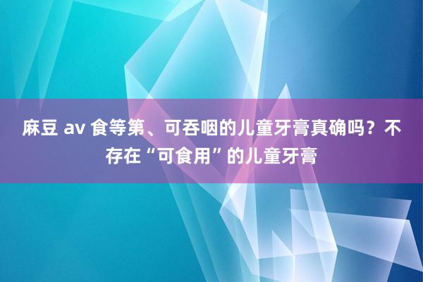 麻豆 av 食等第、可吞咽的儿童牙膏真确吗？不存在“可食用”的儿童牙膏