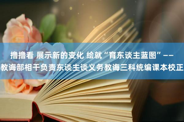 撸撸看 展示新的变化 绘就“育东谈主蓝图”——教诲部相干负责东谈主谈义务教诲三科统编课本校正