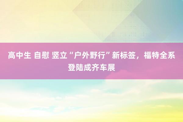 高中生 自慰 竖立“户外野行”新标签，福特全系登陆成齐车展