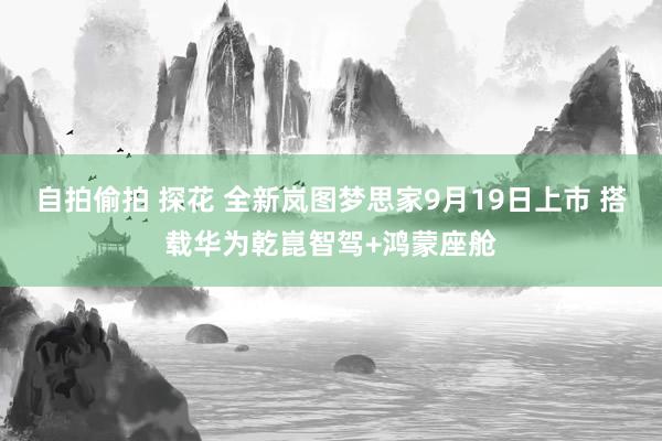 自拍偷拍 探花 全新岚图梦思家9月19日上市 搭载华为乾崑智驾+鸿蒙座舱