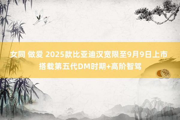 女同 做爱 2025款比亚迪汉宽限至9月9日上市 搭载第五代DM时期+高阶智驾