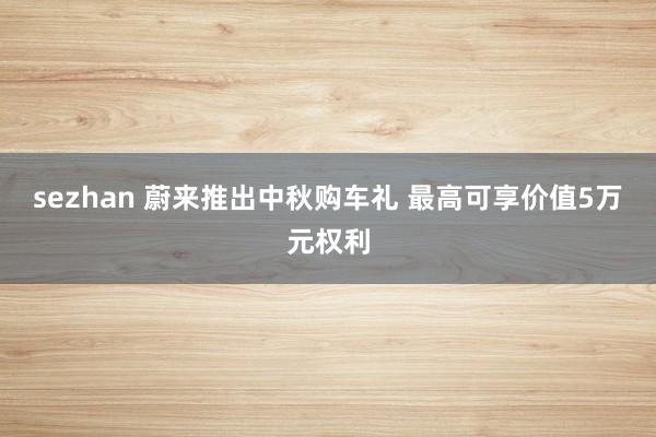 sezhan 蔚来推出中秋购车礼 最高可享价值5万元权利