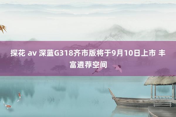 探花 av 深蓝G318齐市版将于9月10日上市 丰富遴荐空间