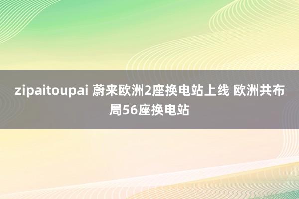 zipaitoupai 蔚来欧洲2座换电站上线 欧洲共布局56座换电站