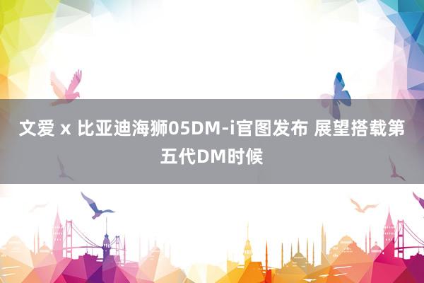 文爱 x 比亚迪海狮05DM-i官图发布 展望搭载第五代DM时候