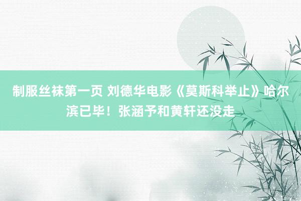 制服丝袜第一页 刘德华电影《莫斯科举止》哈尔滨已毕！张涵予和黄轩还没走