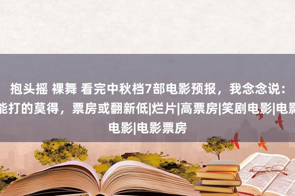 抱头摇 裸舞 看完中秋档7部电影预报，我念念说：一部能打的莫得，票房或翻新低|烂片|高票房|笑剧电影|电影票房